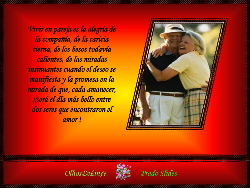 Vivir en pareja es la alegría de la compañía, de la caricia tierna, de los besos todavía calientes, de las miradas insinuantes cuando el deseo se manifiesta y la promesa en la mirada de que, cada amanecer, ¡Será el día más bello entre dos seres que encontraron el amor !