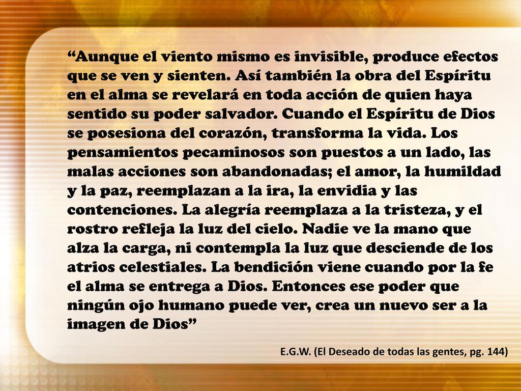 Aunque el viento mismo es invisible, produce efectos que se ven y sienten. Así también la obra del Espíritu en el alma se revelará en toda acción de quien haya sentido su poder salvador. Cuando el Espíritu de Dios se posesiona del corazón, transforma la vida. Los pensamientos pecaminosos son puestos a un lado, las malas acciones son abandonadas; el amor, la humildad y la paz, reemplazan a la ira, la envidia y las contenciones. La alegría reemplaza a la tristeza, y el rostro refleja la luz del cielo. Nadie ve la mano que alza la carga, ni contempla la luz que desciende de los atrios celestiales. La bendición viene cuando por la fe el alma se entrega a Dios. Entonces ese poder que ningún ojo humano puede ver, crea un nuevo ser a la imagen de Dios