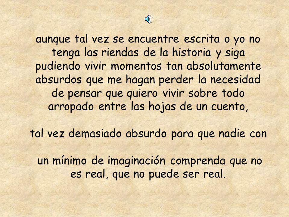 aunque tal vez se encuentre escrita o yo no tenga las riendas de la historia y siga pudiendo vivir momentos tan absolutamente absurdos que me hagan perder la necesidad de pensar que quiero vivir sobre todo arropado entre las hojas de un cuento, tal vez demasiado absurdo para que nadie con un mínimo de imaginación comprenda que no es real, que no puede ser real.