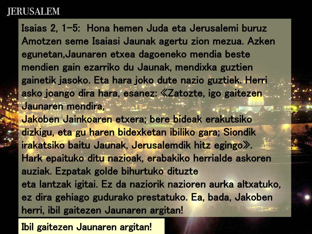 Isaias 2, 1-5: Hona hemen Juda eta Jerusalemi buruz Amotzen seme Isaiasi Jaunak agertu zion mezua. Azken egunetan,Jaunaren etxea dagoeneko mendia beste mendien gain ezarriko du Jaunak, mendixka guztien gainetik jasoko. Eta hara joko dute nazio guztiek. Herri asko joango dira hara, esanez: «Zatozte, igo gaitezen Jaunaren mendira,