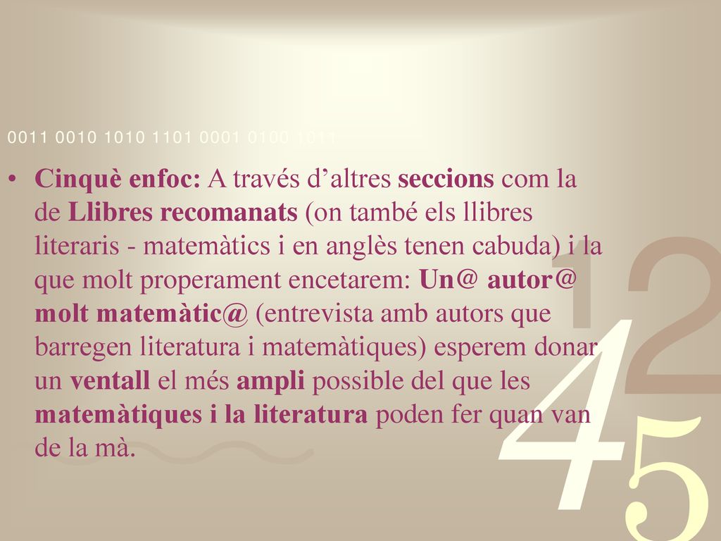 Cinquè enfoc: A través d’altres seccions com la de Llibres recomanats (on també els llibres literaris - matemàtics i en anglès tenen cabuda) i la que molt properament encetarem:  molt (entrevista amb autors que barregen literatura i matemàtiques) esperem donar un ventall el més ampli possible del que les matemàtiques i la literatura poden fer quan van de la mà.