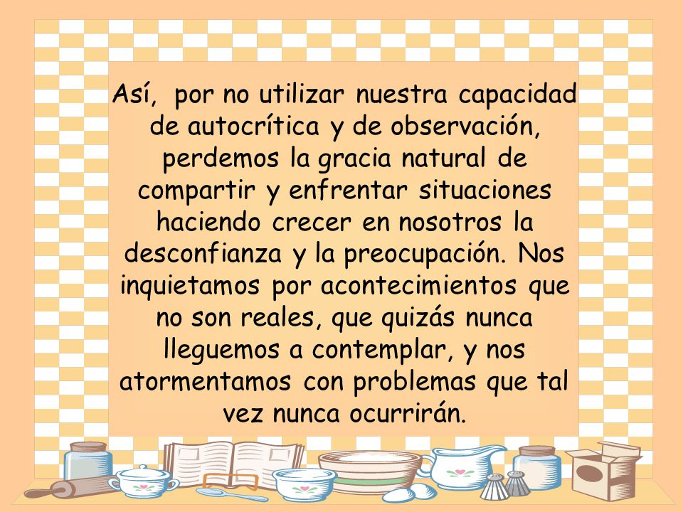 Así, por no utilizar nuestra capacidad de autocrítica y de observación, perdemos la gracia natural de compartir y enfrentar situaciones haciendo crecer en nosotros la desconfianza y la preocupación.