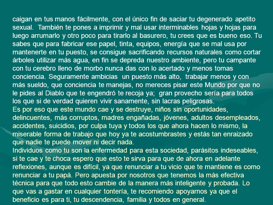 caigan en tus manos fácilmente, con el único fin de saciar tu degenerado apetito sexual. También te pones a imprimir y mal usar interminables hojas y hojas para luego arrumarlo y otro poco para tirarlo al basurero, tu crees que es bueno eso. Tu sabes que para fabricar ese papel, tinta, equipos, energía que se mal usa por mantenerte en tu puesto, se consigue sacrificando recursos naturales como cortar árboles utilizar más agua, en fin se depreda nuestro ambiente, pero tu campante con tu cerebro lleno de morbo nunca das con lo acertado y menos tomas conciencia. Seguramente ambicias un puesto más alto, trabajar menos y con más sueldo, que conciencia te manejas, no mereces pisar este Mundo por que no le pides al Diablo que te engendró te recoja ya; gran provecho sería para todos los que si de verdad quieren vivir sanamente, sin lacras peligrosas.