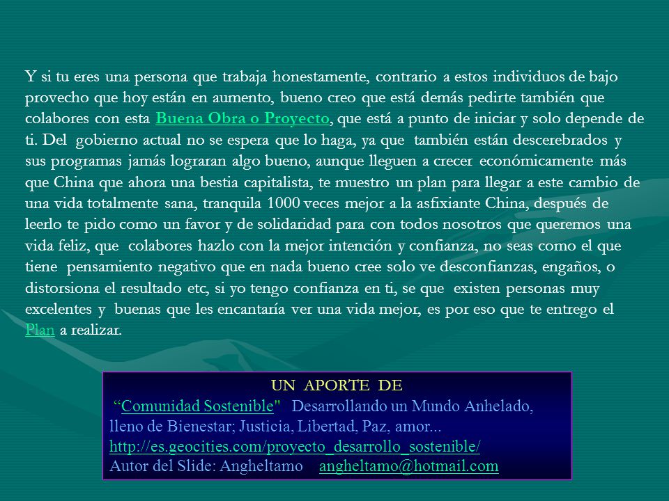 Y si tu eres una persona que trabaja honestamente, contrario a estos individuos de bajo provecho que hoy están en aumento, bueno creo que está demás pedirte también que colabores con esta Buena Obra o Proyecto, que está a punto de iniciar y solo depende de ti. Del gobierno actual no se espera que lo haga, ya que también están descerebrados y sus programas jamás lograran algo bueno, aunque lleguen a crecer económicamente más que China que ahora una bestia capitalista, te muestro un plan para llegar a este cambio de una vida totalmente sana, tranquila 1000 veces mejor a la asfixiante China, después de leerlo te pido como un favor y de solidaridad para con todos nosotros que queremos una vida feliz, que colabores hazlo con la mejor intención y confianza, no seas como el que tiene pensamiento negativo que en nada bueno cree solo ve desconfianzas, engaños, o distorsiona el resultado etc, si yo tengo confianza en ti, se que existen personas muy excelentes y buenas que les encantaría ver una vida mejor, es por eso que te entrego el Plan a realizar.