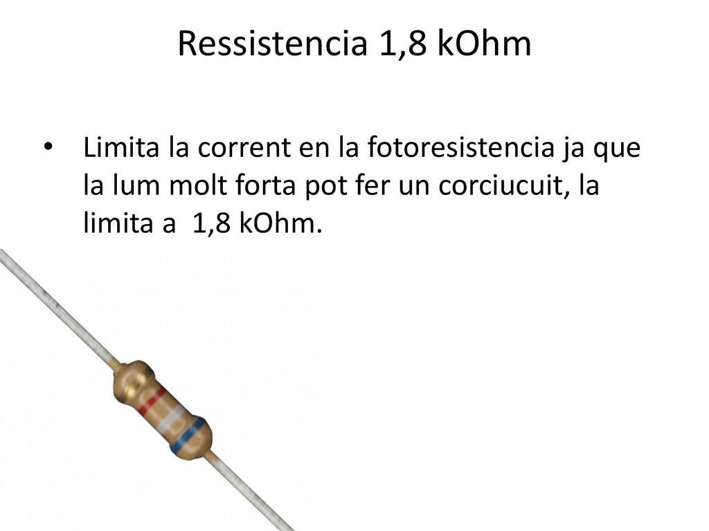 Ressistencia 1,8 kOhm Limita la corrent en la fotoresistencia ja que la lum molt forta pot fer un corciucuit, la limita a 1,8 kOhm.