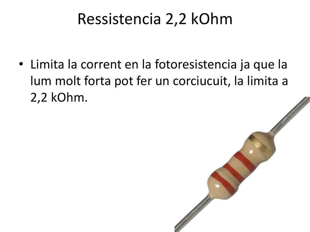 Ressistencia 2,2 kOhm Limita la corrent en la fotoresistencia ja que la lum molt forta pot fer un corciucuit, la limita a 2,2 kOhm.