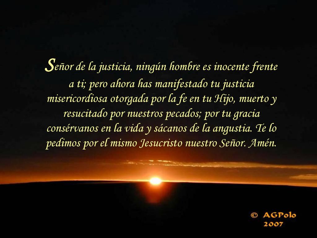 Señor de la justicia, ningún hombre es inocente frente a ti; pero ahora has manifestado tu justicia misericordiosa otorgada por la fe en tu Hijo, muerto y resucitado por nuestros pecados; por tu gracia consérvanos en la vida y sácanos de la angustia.