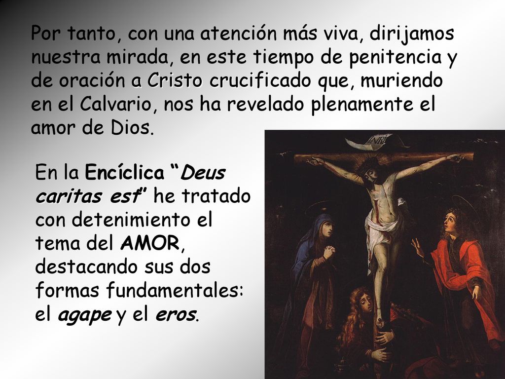 Por tanto, con una atención más viva, dirijamos nuestra mirada, en este tiempo de penitencia y de oración a Cristo crucificado que, muriendo en el Calvario, nos ha revelado plenamente el amor de Dios.