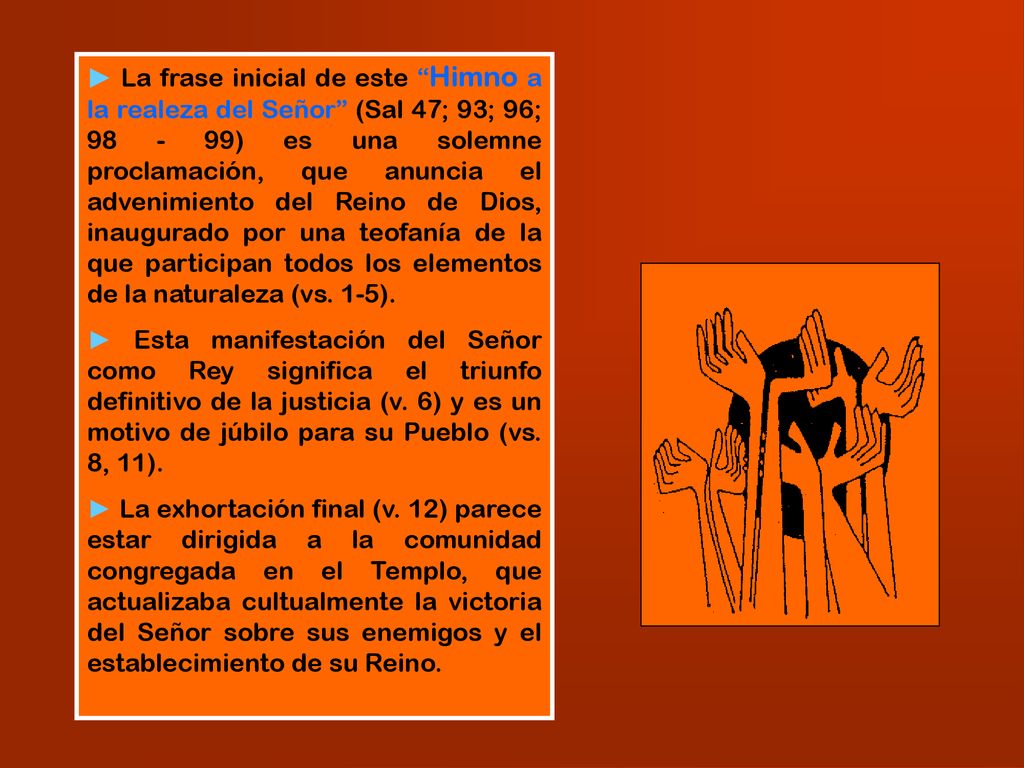 ► La frase inicial de este Himno a la realeza del Señor (Sal 47; 93; 96; ) es una solemne proclamación, que anuncia el advenimiento del Reino de Dios, inaugurado por una teofanía de la que participan todos los elementos de la naturaleza (vs. 1-5).