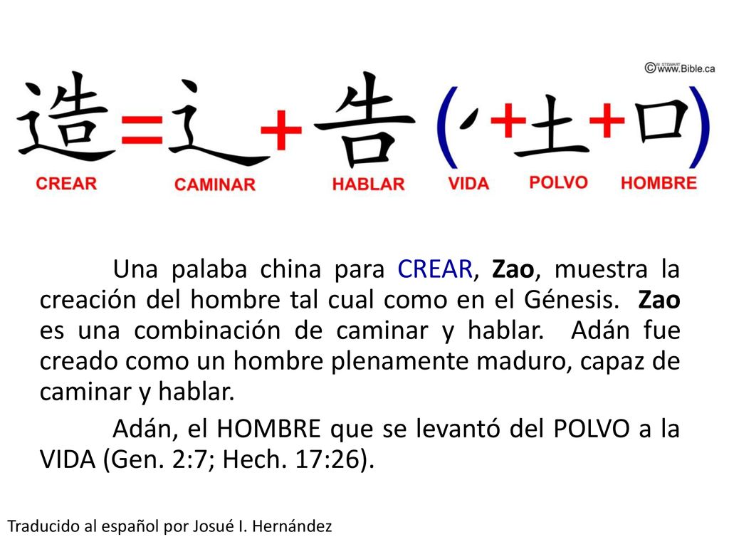 Una palaba china para CREAR, Zao, muestra la creación del hombre tal cual como en el Génesis. Zao es una combinación de caminar y hablar. Adán fue creado como un hombre plenamente maduro, capaz de caminar y hablar. Adán, el HOMBRE que se levantó del POLVO a la VIDA (Gen. 2:7; Hech. 17:26).