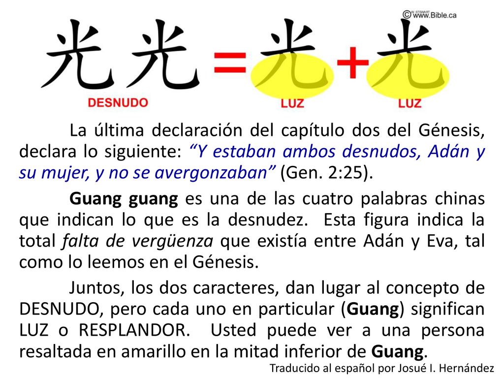 La última declaración del capítulo dos del Génesis, declara lo siguiente: Y estaban ambos desnudos, Adán y su mujer, y no se avergonzaban (Gen. 2:25). Guang guang es una de las cuatro palabras chinas que indican lo que es la desnudez. Esta figura indica la total falta de vergüenza que existía entre Adán y Eva, tal como lo leemos en el Génesis. Juntos, los dos caracteres, dan lugar al concepto de DESNUDO, pero cada uno en particular (Guang) significan LUZ o RESPLANDOR. Usted puede ver a una persona resaltada en amarillo en la mitad inferior de Guang.