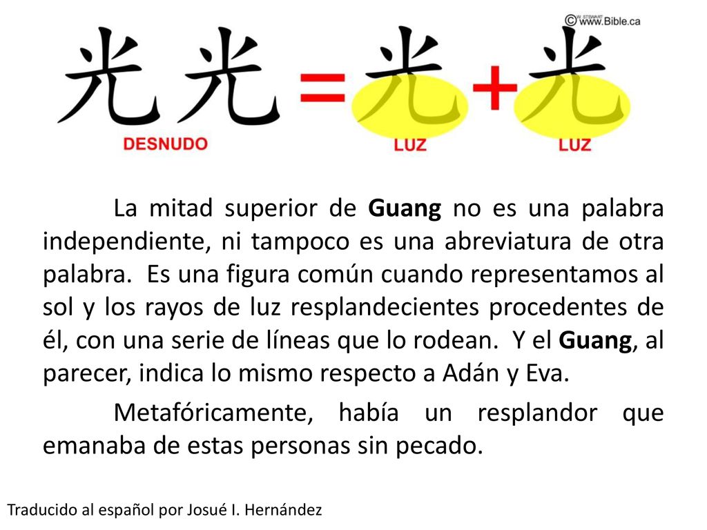 La mitad superior de Guang no es una palabra independiente, ni tampoco es una abreviatura de otra palabra. Es una figura común cuando representamos al sol y los rayos de luz resplandecientes procedentes de él, con una serie de líneas que lo rodean. Y el Guang, al parecer, indica lo mismo respecto a Adán y Eva. Metafóricamente, había un resplandor que emanaba de estas personas sin pecado.