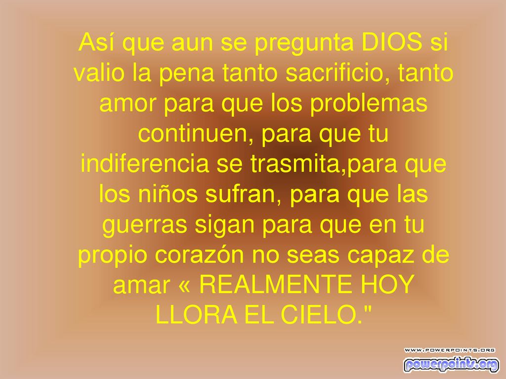 Así que aun se pregunta DIOS si valio la pena tanto sacrificio, tanto amor para que los problemas continuen, para que tu indiferencia se trasmita,para que los niños sufran, para que las guerras sigan para que en tu propio corazón no seas capaz de amar « REALMENTE HOY LLORA EL CIELO.