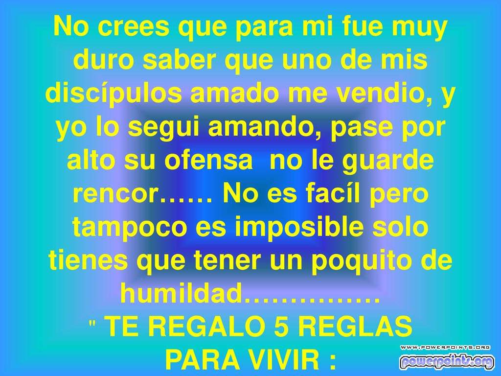 No crees que para mi fue muy duro saber que uno de mis discípulos amado me vendio, y yo lo segui amando, pase por alto su ofensa no le guarde rencor…… No es facíl pero tampoco es imposible solo tienes que tener un poquito de humildad…………… TE REGALO 5 REGLAS PARA VIVIR :