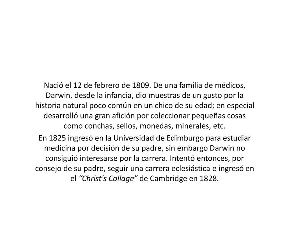 Nació el 12 de febrero de De una familia de médicos, Darwin, desde la infancia, dio muestras de un gusto por la historia natural poco común en un chico de su edad; en especial desarrolló una gran afición por coleccionar pequeñas cosas como conchas, sellos, monedas, minerales, etc.
