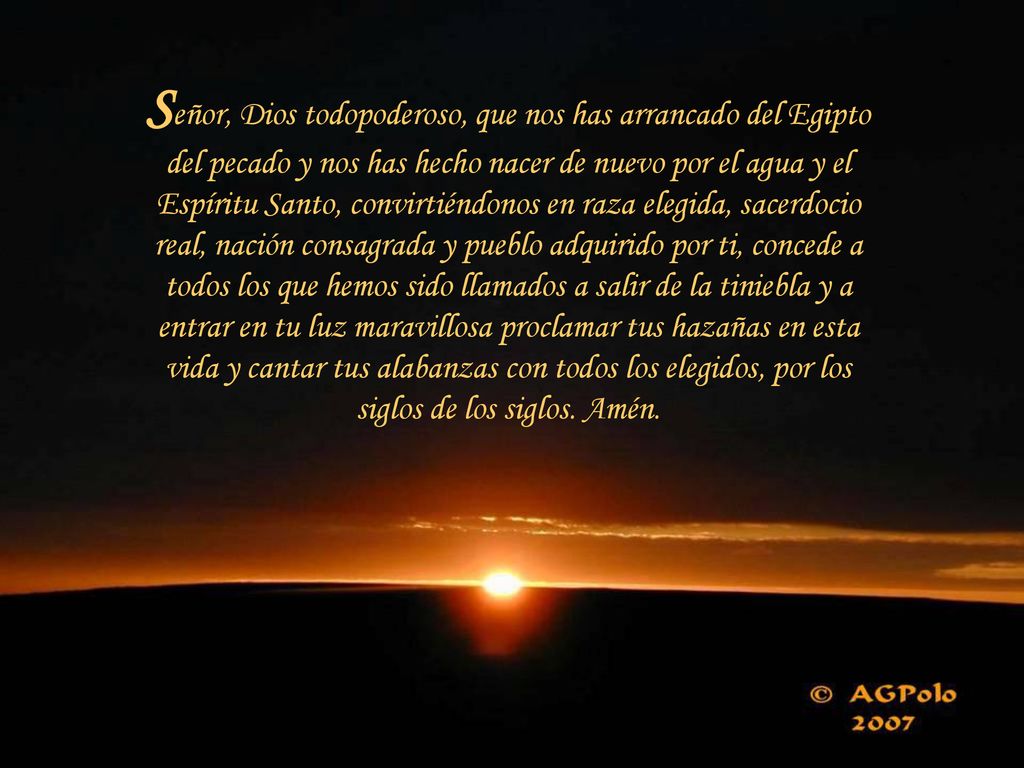 Señor, Dios todopoderoso, que nos has arrancado del Egipto del pecado y nos has hecho nacer de nuevo por el agua y el Espíritu Santo, convirtiéndonos en raza elegida, sacerdocio real, nación consagrada y pueblo adquirido por ti, concede a todos los que hemos sido llamados a salir de la tiniebla y a entrar en tu luz maravillosa proclamar tus hazañas en esta vida y cantar tus alabanzas con todos los elegidos, por los siglos de los siglos.