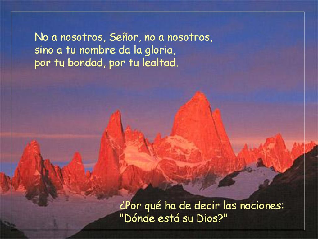 No a nosotros, Señor, no a nosotros, sino a tu nombre da la gloria, por tu bondad, por tu lealtad.