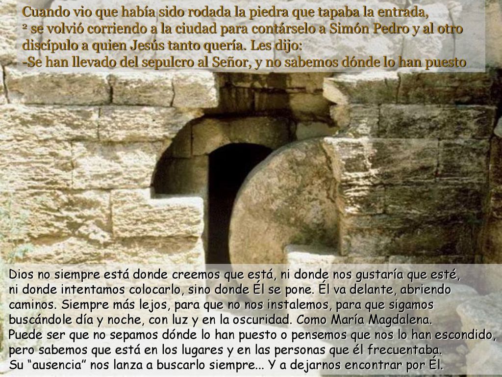 Cuando vio que había sido rodada la piedra que tapaba la entrada, 2 se volvió corriendo a la ciudad para contárselo a Simón Pedro y al otro discípulo a quien Jesús tanto quería. Les dijo: -Se han llevado del sepulcro al Señor, y no sabemos dónde lo han puesto