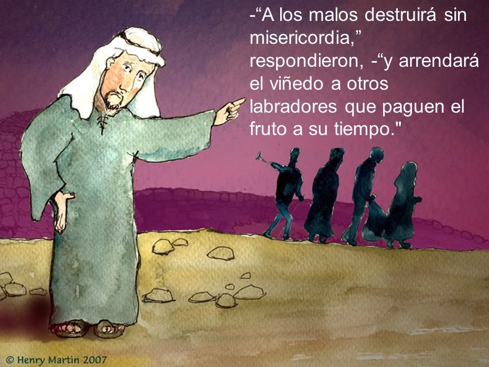 - A los malos destruirá sin misericordia, respondieron, - y arrendará el viñedo a otros labradores que paguen el fruto a su tiempo.