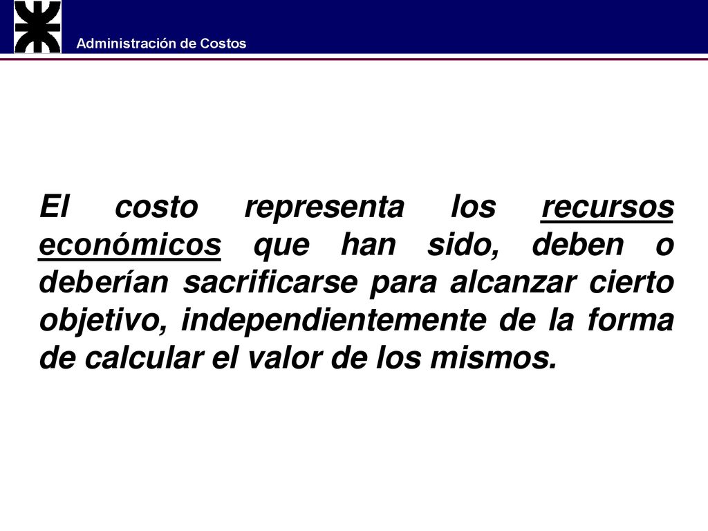 El costo representa los recursos económicos que han sido, deben o deberían sacrificarse para alcanzar cierto objetivo, independientemente de la forma de calcular el valor de los mismos.