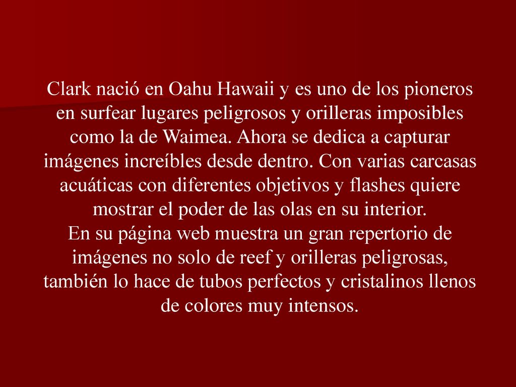 Clark nació en Oahu Hawaii y es uno de los pioneros en surfear lugares peligrosos y orilleras imposibles como la de Waimea. Ahora se dedica a capturar imágenes increíbles desde dentro. Con varias carcasas acuáticas con diferentes objetivos y flashes quiere mostrar el poder de las olas en su interior.