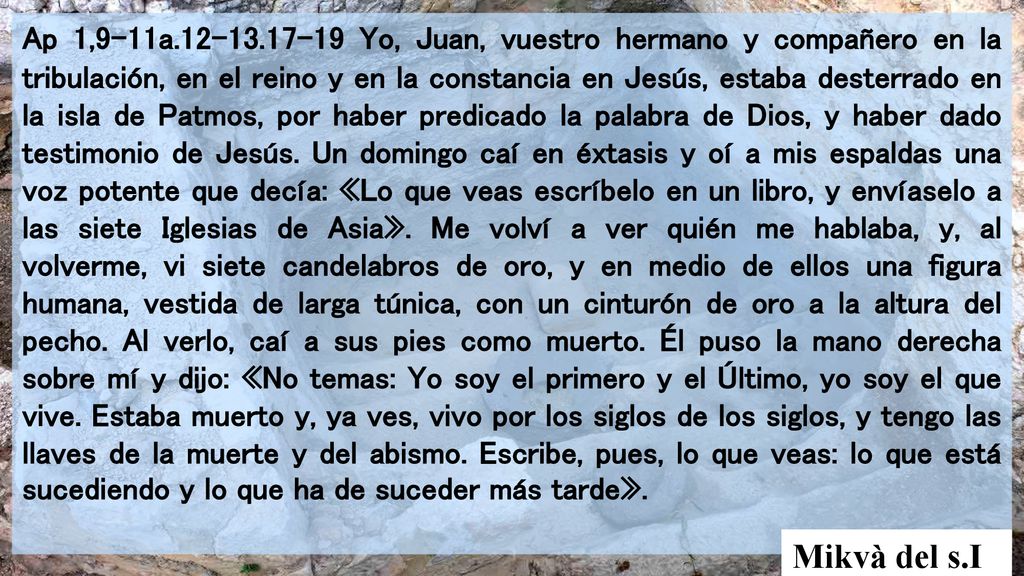 Ap 1,9-11a Yo, Juan, vuestro hermano y compañero en la tribulación, en el reino y en la constancia en Jesús, estaba desterrado en la isla de Patmos, por haber predicado la palabra de Dios, y haber dado testimonio de Jesús. Un domingo caí en éxtasis y oí a mis espaldas una voz potente que decía: «Lo que veas escríbelo en un libro, y envíaselo a las siete Iglesias de Asia». Me volví a ver quién me hablaba, y, al volverme, vi siete candelabros de oro, y en medio de ellos una figura humana, vestida de larga túnica, con un cinturón de oro a la altura del pecho. Al verlo, caí a sus pies como muerto. Él puso la mano derecha sobre mí y dijo: «No temas: Yo soy el primero y el Último, yo soy el que vive. Estaba muerto y, ya ves, vivo por los siglos de los siglos, y tengo las llaves de la muerte y del abismo. Escribe, pues, lo que veas: lo que está sucediendo y lo que ha de suceder más tarde».