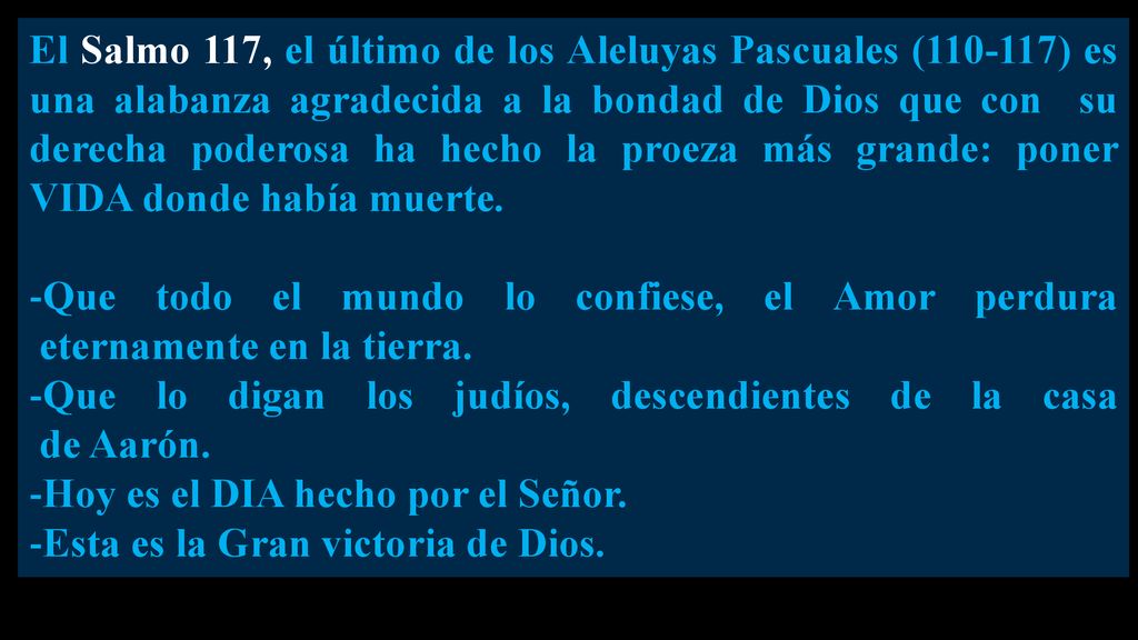 El Salmo 117, el último de los Aleluyas Pascuales ( ) es una alabanza agradecida a la bondad de Dios que con su derecha poderosa ha hecho la proeza más grande: poner VIDA donde había muerte.