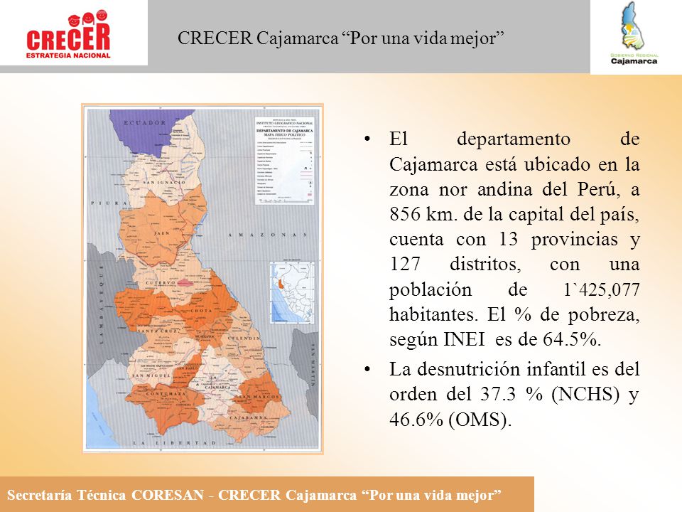El departamento de Cajamarca está ubicado en la zona nor andina del Perú, a 856 km. de la capital del país, cuenta con 13 provincias y 127 distritos, con una población de 1`425,077 habitantes. El % de pobreza, según INEI es de 64.5%.