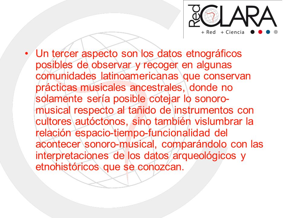 Un tercer aspecto son los datos etnográficos posibles de observar y recoger en algunas comunidades latinoamericanas que conservan prácticas musicales ancestrales, donde no solamente sería posible cotejar lo sonoro-musical respecto al tañido de instrumentos con cultores autóctonos, sino también vislumbrar la relación espacio-tiempo-funcionalidad del acontecer sonoro-musical, comparándolo con las interpretaciones de los datos arqueológicos y etnohistóricos que se conozcan.