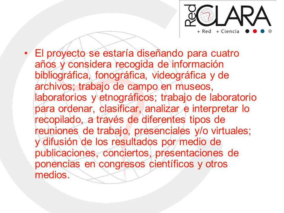 El proyecto se estaría diseñando para cuatro años y considera recogida de información bibliográfica, fonográfica, videográfica y de archivos; trabajo de campo en museos, laboratorios y etnográficos; trabajo de laboratorio para ordenar, clasificar, analizar e interpretar lo recopilado, a través de diferentes tipos de reuniones de trabajo, presenciales y/o virtuales; y difusión de los resultados por medio de publicaciones, conciertos, presentaciones de ponencias en congresos científicos y otros medios.