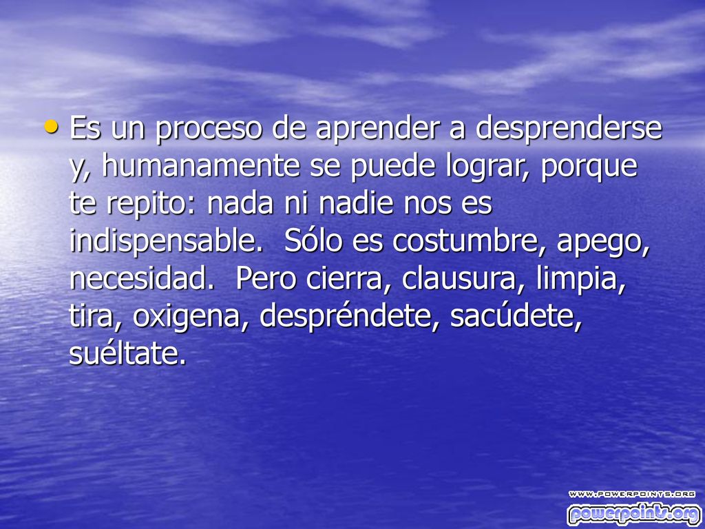 Es un proceso de aprender a desprenderse y, humanamente se puede lograr, porque te repito: nada ni nadie nos es indispensable. Sólo es costumbre, apego, necesidad. Pero cierra, clausura, limpia, tira, oxigena, despréndete, sacúdete, suéltate.