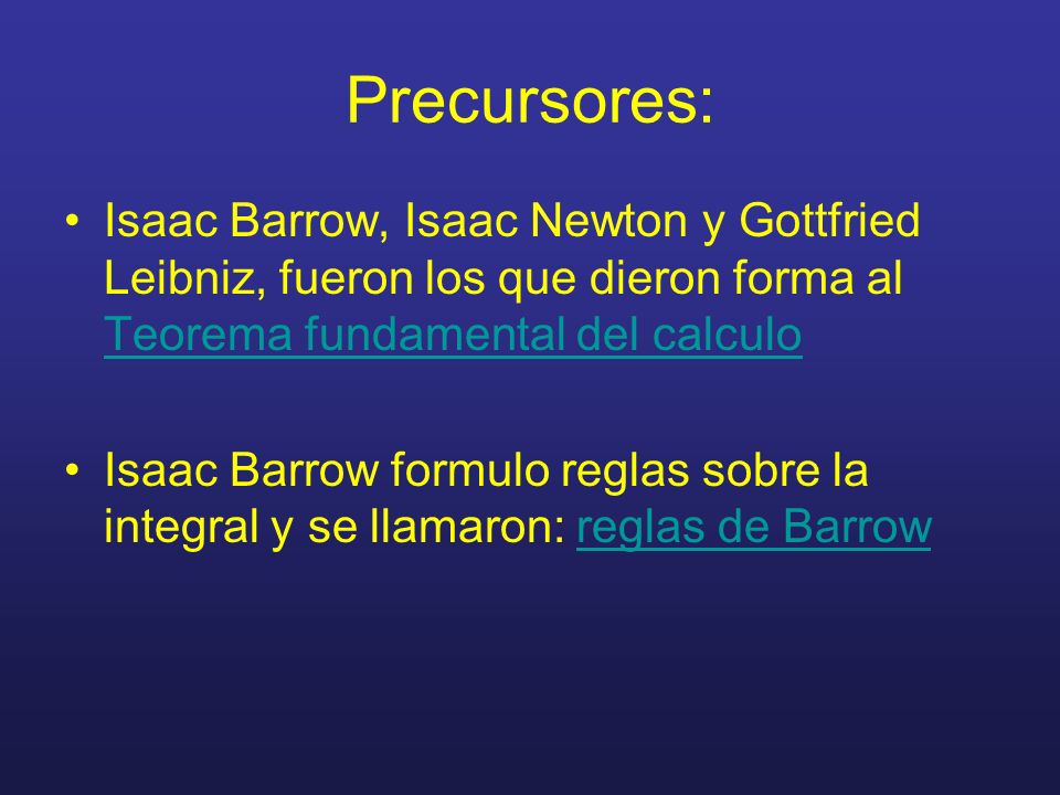 Precursores: Isaac Barrow, Isaac Newton y Gottfried Leibniz, fueron los que dieron forma al Teorema fundamental del calculo.