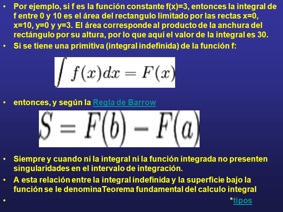 Por ejemplo, si f es la función constante f(x)=3, entonces la integral de f entre 0 y 10 es el área del rectangulo limitado por las rectas x=0, x=10, y=0 y y=3. El área corresponde al producto de la anchura del rectángulo por su altura, por lo que aquí el valor de la integral es 30.