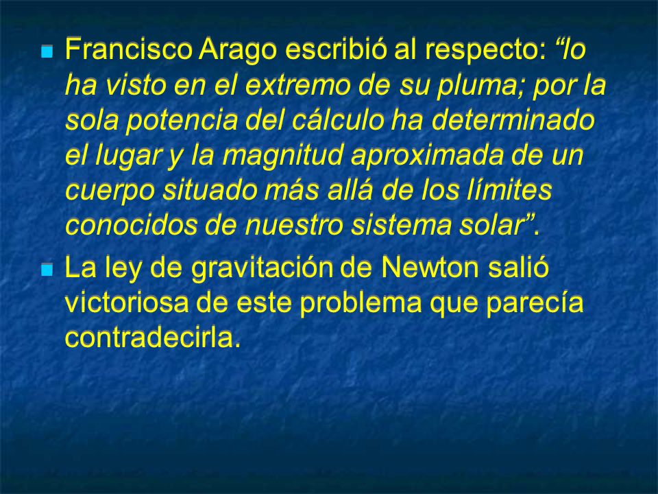 Francisco Arago escribió al respecto: lo ha visto en el extremo de su pluma; por la sola potencia del cálculo ha determinado el lugar y la magnitud aproximada de un cuerpo situado más allá de los límites conocidos de nuestro sistema solar .