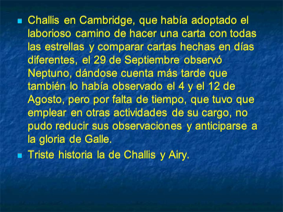 Challis en Cambridge, que había adoptado el laborioso camino de hacer una carta con todas las estrellas y comparar cartas hechas en días diferentes, el 29 de Septiembre observó Neptuno, dándose cuenta más tarde que también lo había observado el 4 y el 12 de Agosto, pero por falta de tiempo, que tuvo que emplear en otras actividades de su cargo, no pudo reducir sus observaciones y anticiparse a la gloria de Galle.