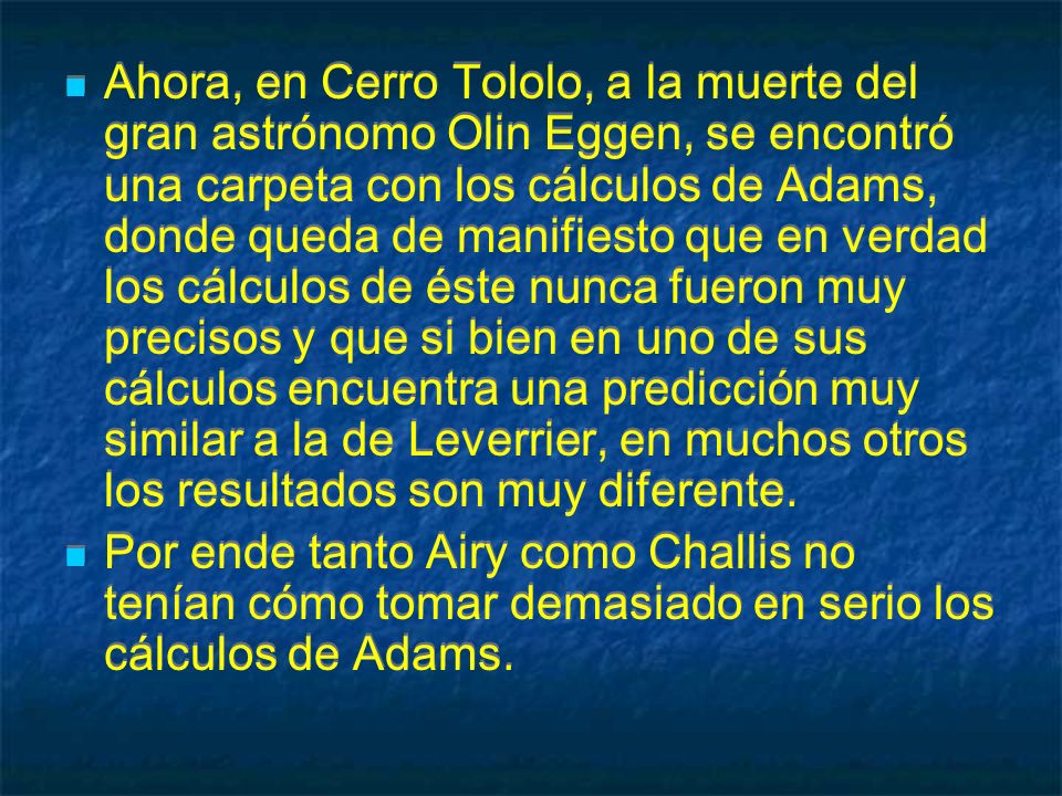 Ahora, en Cerro Tololo, a la muerte del gran astrónomo Olin Eggen, se encontró una carpeta con los cálculos de Adams, donde queda de manifiesto que en verdad los cálculos de éste nunca fueron muy precisos y que si bien en uno de sus cálculos encuentra una predicción muy similar a la de Leverrier, en muchos otros los resultados son muy diferente.