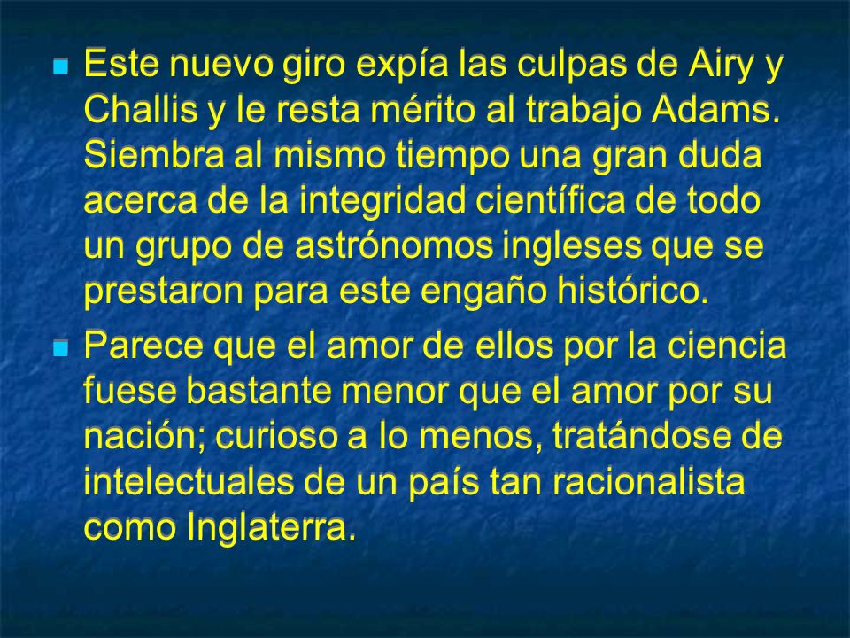 Este nuevo giro expía las culpas de Airy y Challis y le resta mérito al trabajo Adams. Siembra al mismo tiempo una gran duda acerca de la integridad científica de todo un grupo de astrónomos ingleses que se prestaron para este engaño histórico.