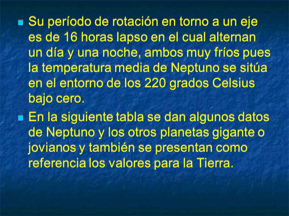 Su período de rotación en torno a un eje es de 16 horas lapso en el cual alternan un día y una noche, ambos muy fríos pues la temperatura media de Neptuno se sitúa en el entorno de los 220 grados Celsius bajo cero.