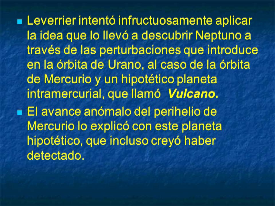 Leverrier intentó infructuosamente aplicar la idea que lo llevó a descubrir Neptuno a través de las perturbaciones que introduce en la órbita de Urano, al caso de la órbita de Mercurio y un hipotético planeta intramercurial, que llamó Vulcano.