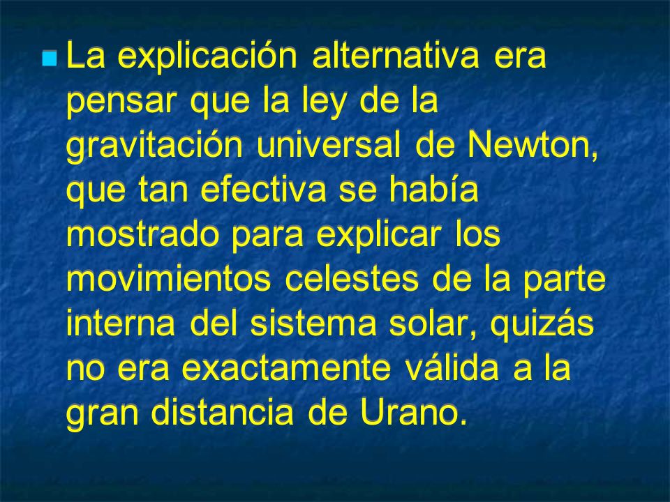 La explicación alternativa era pensar que la ley de la gravitación universal de Newton, que tan efectiva se había mostrado para explicar los movimientos celestes de la parte interna del sistema solar, quizás no era exactamente válida a la gran distancia de Urano.