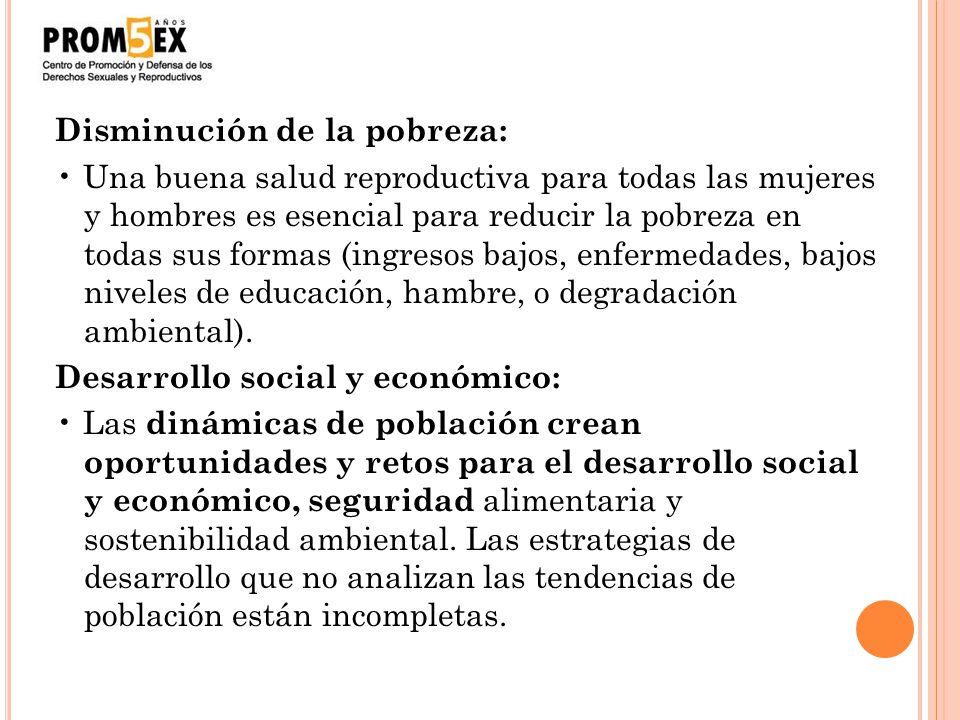 Disminución de la pobreza: • Una buena salud reproductiva para todas las mujeres y hombres es esencial para reducir la pobreza en todas sus formas (ingresos bajos, enfermedades, bajos niveles de educación, hambre, o degradación ambiental).