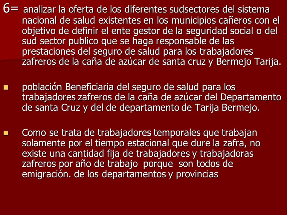 6= analizar la oferta de los diferentes sudsectores del sistema nacional de salud existentes en los municipios cañeros con el objetivo de definir el ente gestor de la seguridad social o del sud sector publico que se haga responsable de las prestaciones del seguro de salud para los trabajadores zafreros de la caña de azúcar de santa cruz y Bermejo Tarija.