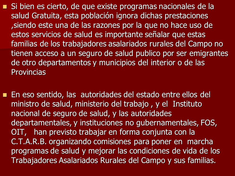 Si bien es cierto, de que existe programas nacionales de la salud Gratuita, esta población ignora dichas prestaciones ,siendo este una de las razones por la que no hace uso de estos servicios de salud es importante señalar que estas familias de los trabajadores asalariados rurales del Campo no tienen acceso a un seguro de salud publico por ser emigrantes de otro departamentos y municipios del interior o de las Provincias