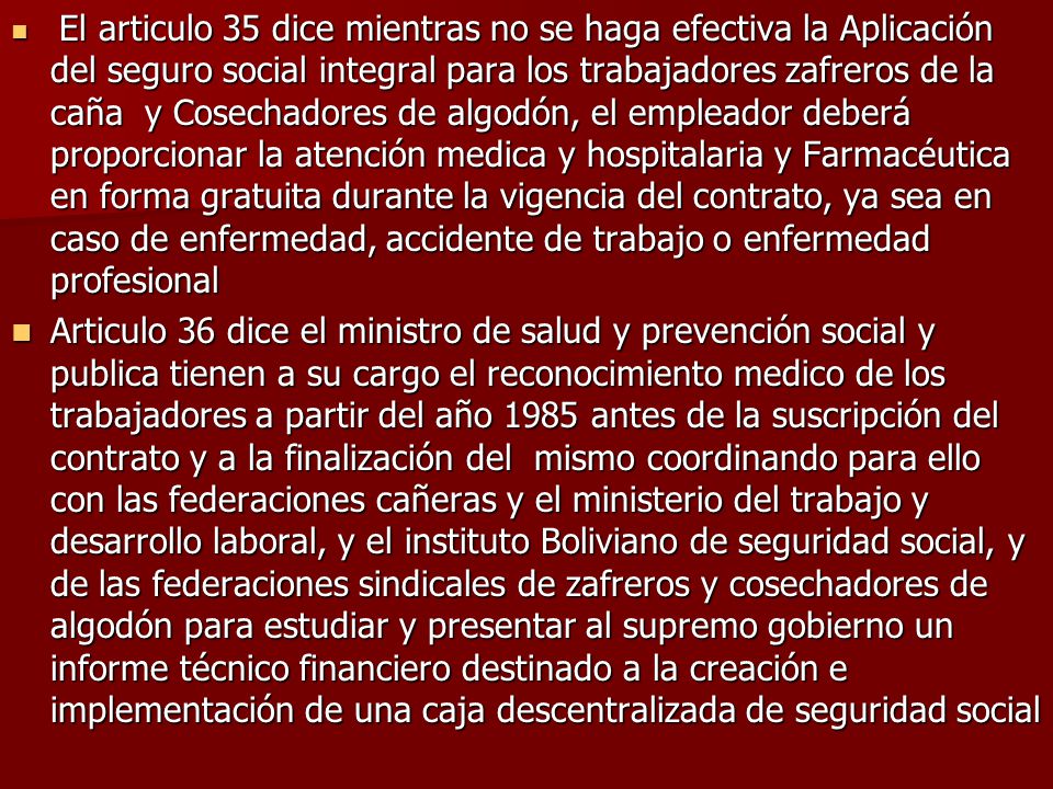 El articulo 35 dice mientras no se haga efectiva la Aplicación del seguro social integral para los trabajadores zafreros de la caña y Cosechadores de algodón, el empleador deberá proporcionar la atención medica y hospitalaria y Farmacéutica en forma gratuita durante la vigencia del contrato, ya sea en caso de enfermedad, accidente de trabajo o enfermedad profesional