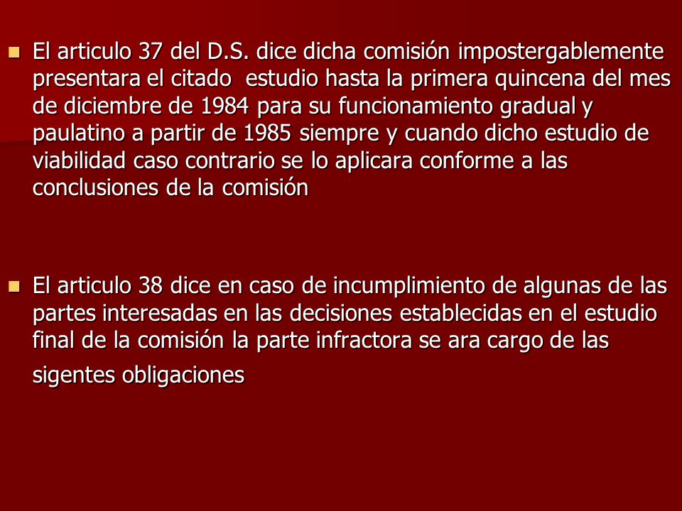 El articulo 37 del D.S. dice dicha comisión impostergablemente presentara el citado estudio hasta la primera quincena del mes de diciembre de 1984 para su funcionamiento gradual y paulatino a partir de 1985 siempre y cuando dicho estudio de viabilidad caso contrario se lo aplicara conforme a las conclusiones de la comisión