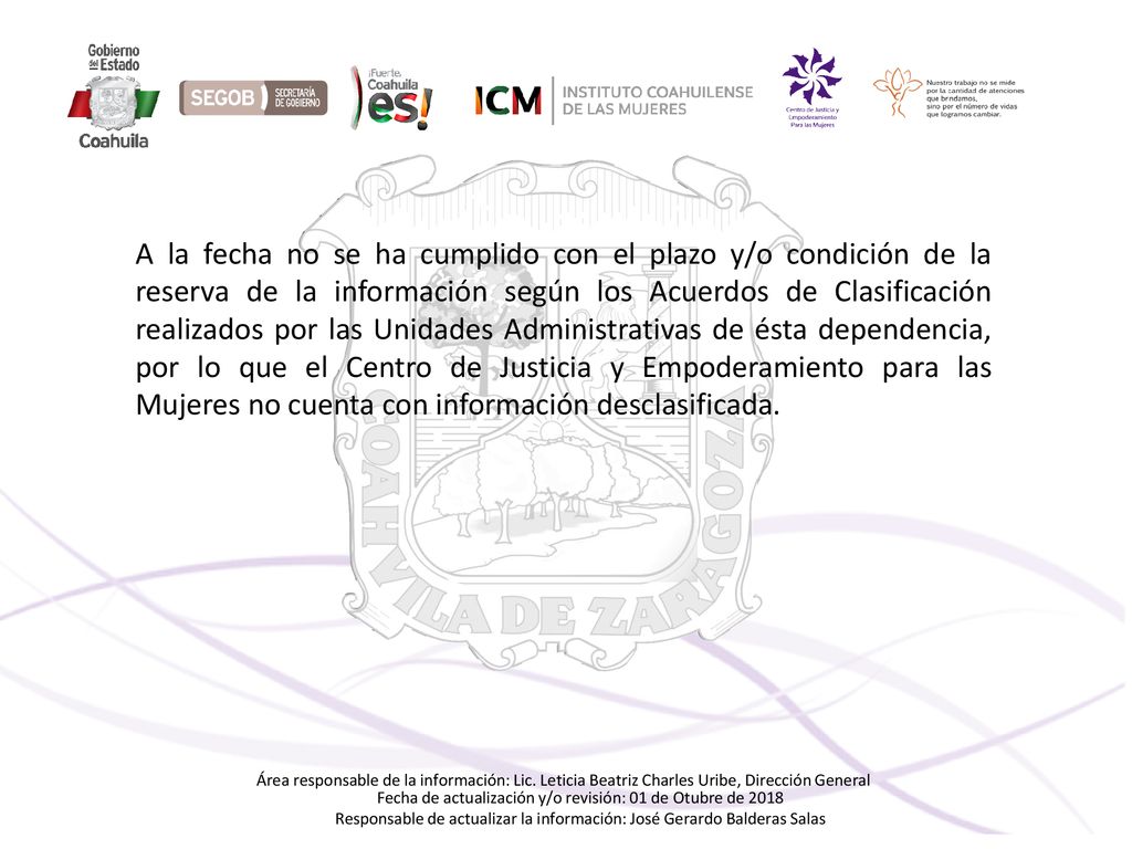 A la fecha no se ha cumplido con el plazo y/o condición de la reserva de la información según los Acuerdos de Clasificación realizados por las Unidades Administrativas de ésta dependencia, por lo que el Centro de Justicia y Empoderamiento para las Mujeres no cuenta con información desclasificada.