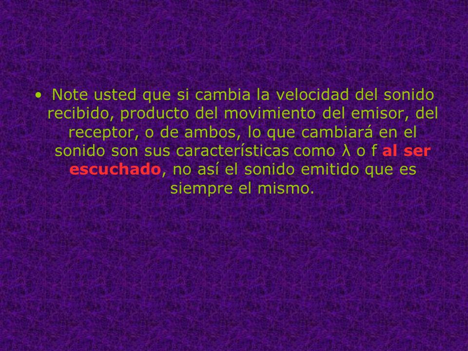 Note usted que si cambia la velocidad del sonido recibido, producto del movimiento del emisor, del receptor, o de ambos, lo que cambiará en el sonido son sus características como λ o f al ser escuchado, no así el sonido emitido que es siempre el mismo.