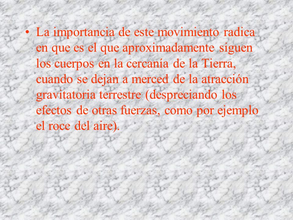 La importancia de este movimiento radica en que es el que aproximadamente siguen los cuerpos en la cercanía de la Tierra, cuando se dejan a merced de la atracción gravitatoria terrestre (despreciando los efectos de otras fuerzas, como por ejemplo el roce del aire).