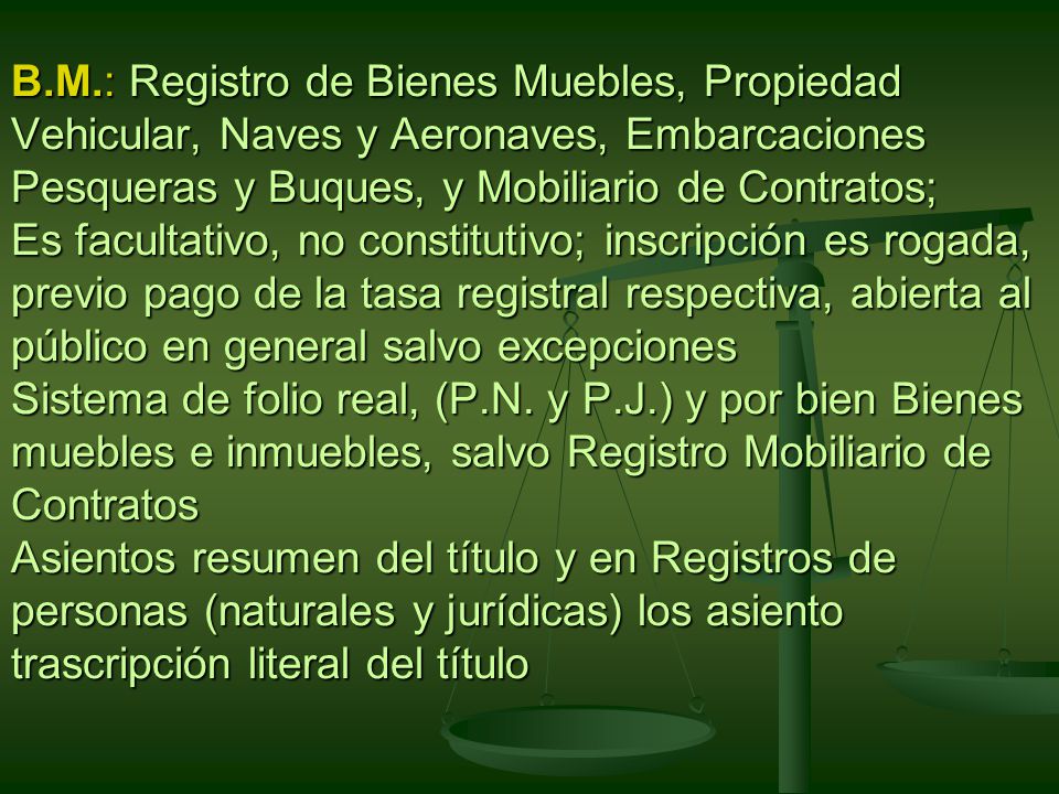 B.M.: Registro de Bienes Muebles, Propiedad Vehicular, Naves y Aeronaves, Embarcaciones Pesqueras y Buques, y Mobiliario de Contratos; Es facultativo, no constitutivo; inscripción es rogada, previo pago de la tasa registral respectiva, abierta al público en general salvo excepciones Sistema de folio real, (P.N.
