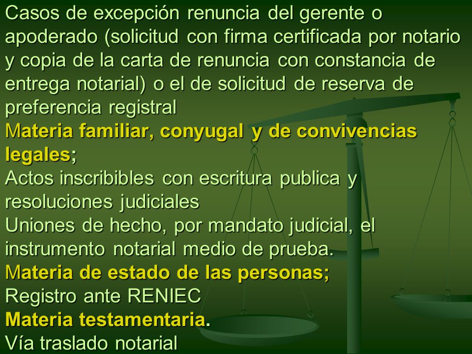 Casos de excepción renuncia del gerente o apoderado (solicitud con firma certificada por notario y copia de la carta de renuncia con constancia de entrega notarial) o el de solicitud de reserva de preferencia registral Materia familiar, conyugal y de convivencias legales; Actos inscribibles con escritura publica y resoluciones judiciales Uniones de hecho, por mandato judicial, el instrumento notarial medio de prueba.